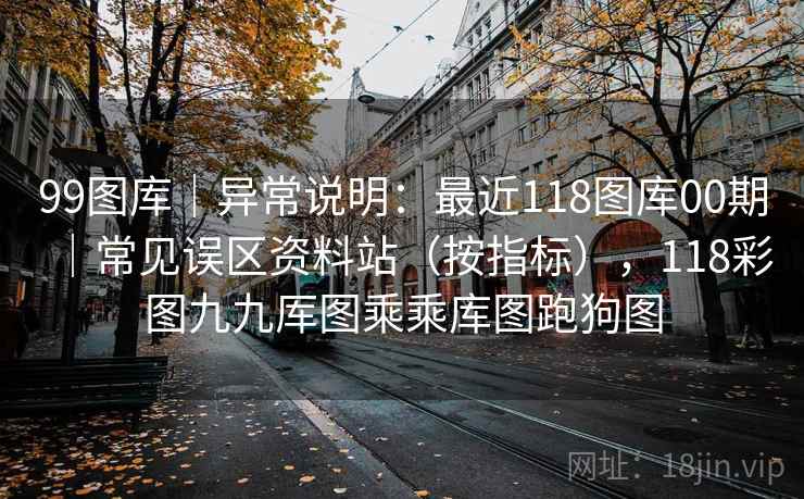 99图库｜异常说明：最近118图库00期｜常见误区资料站（按指标），118彩图九九厍图乘乘库图跑狗图