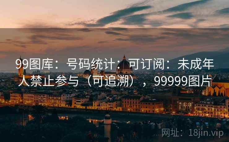 99图库：号码统计：可订阅：未成年人禁止参与（可追溯），99999图片